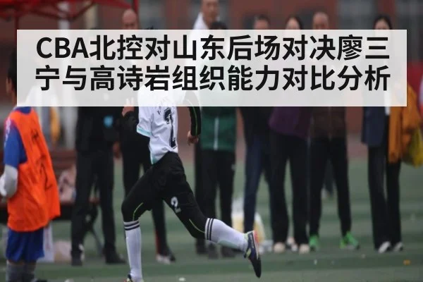 CBA北控对山东后场对决廖三宁与高诗岩组织能力对比分析